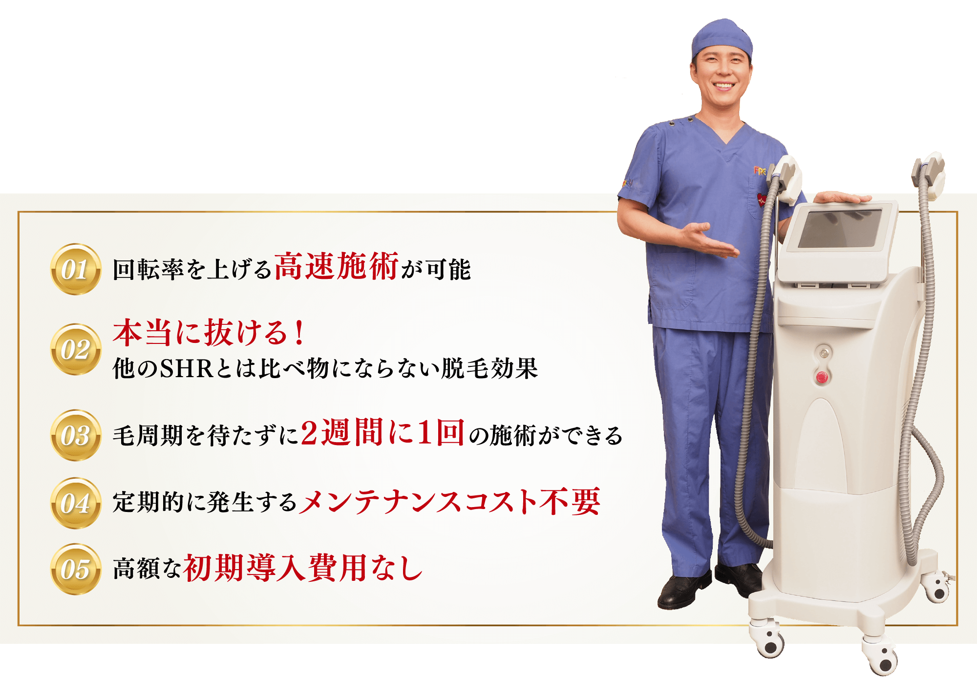 01.回転率を上げる高速施術が可能本当に抜ける！  02.他のSHRとは比べ物にならない脱毛効果 03.毛周期を待たずに2週間に1回の施術ができる 04.定期的に発生するメンテナンスコスト不要 05.高額な初期導入費用なし