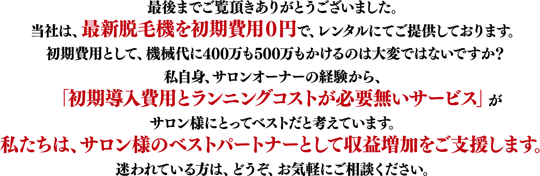 最後までご覧頂きありがとうございました。当社は、最新脱毛機を初期導入費用０円で、レンタルにてご提供しております。初期費用として、機械代に400万も500万もかけるのは大変ではないですか？私自身、サロンオーナーの経験から、「初期費用とランニングコストが必要無いサービス」がサロン様にとってベストだと考えています。私たちは、サロン様のベストパートナーとして収益増加をご支援します。迷われている方は、どうぞ、お気軽にご相談ください。