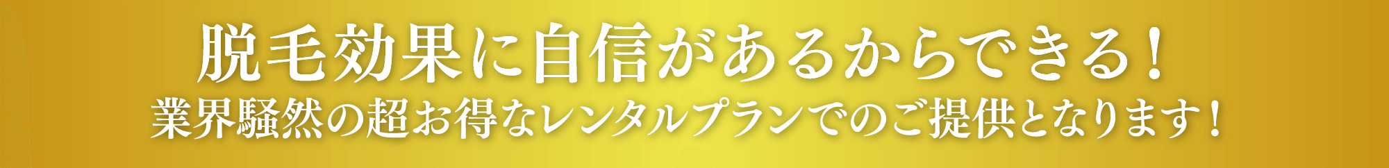 脱毛効果に自信があるからできる！業界騒然の超お得なレンタルプランでのご提供となります！