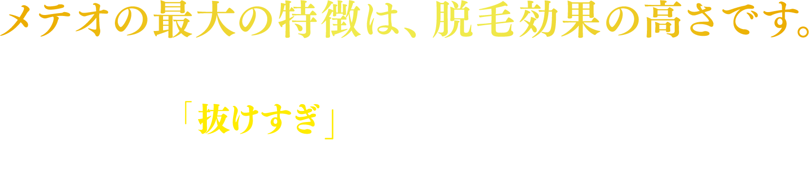 メテオの最大の特徴は、脱毛効果の高さです。従来のSHR脱毛機では、抜けづらいという声も多くありますが、メテオは、「抜けすぎ」では…と言われるほど脱毛効果があります。その他の製品特長は以下の通りです。