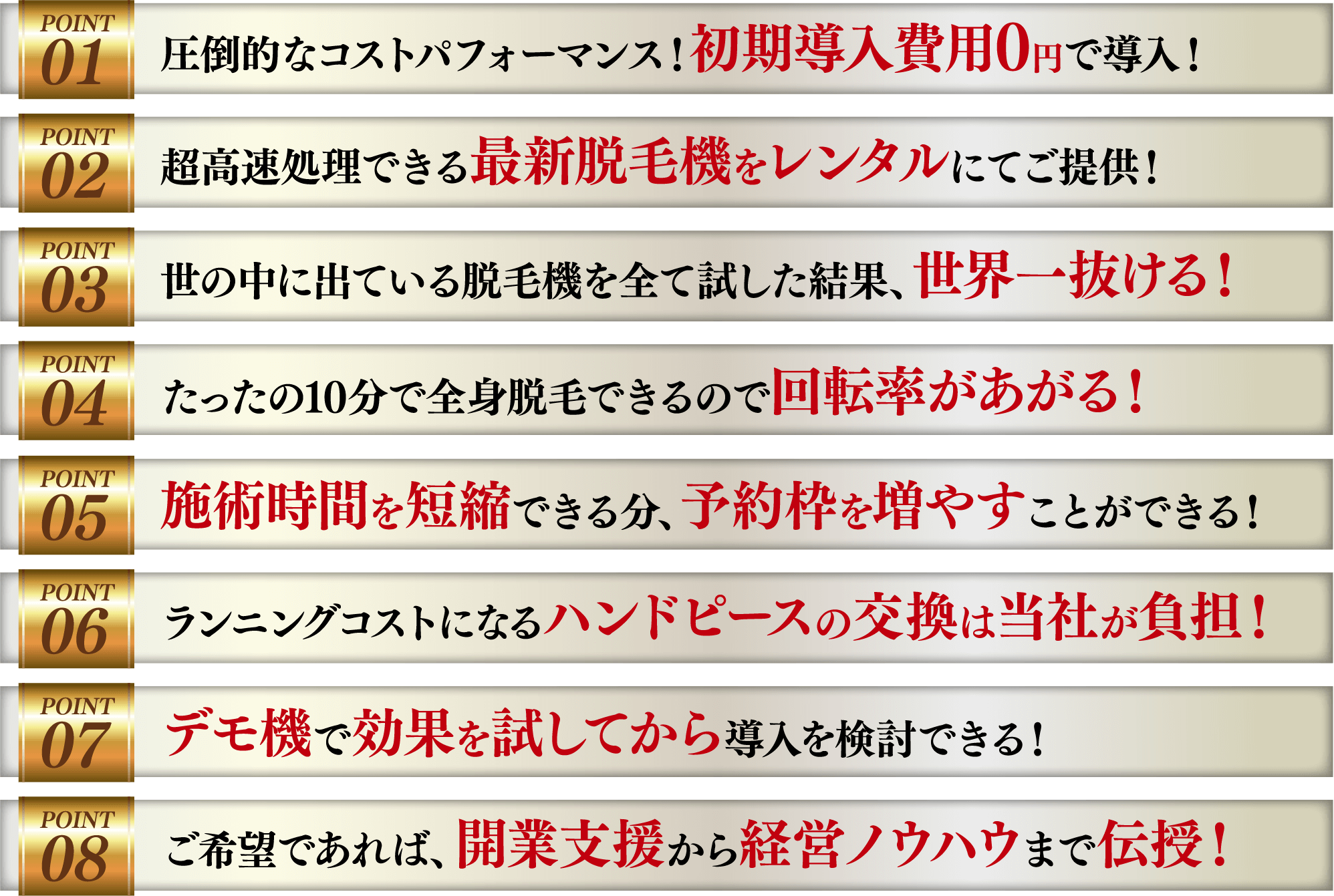 圧倒的なコストパフォーマンス！初期導入費用0円で導入！/超高速処理できる最新脱毛機をレンタルにてご提供！/世の中に出ている脱毛機を全て試した結果、世界一抜ける！/たったの10分で全身脱毛できるので回転率があがる！/施術時間を短縮できる分、予約枠を増やすことができる！/ランニングコストになるハンドピースの交換は当社が負担！/デモ機で効果を試してから導入を検討できる！/ご希望であれば、開業支援から経営ノウハウまで伝授！