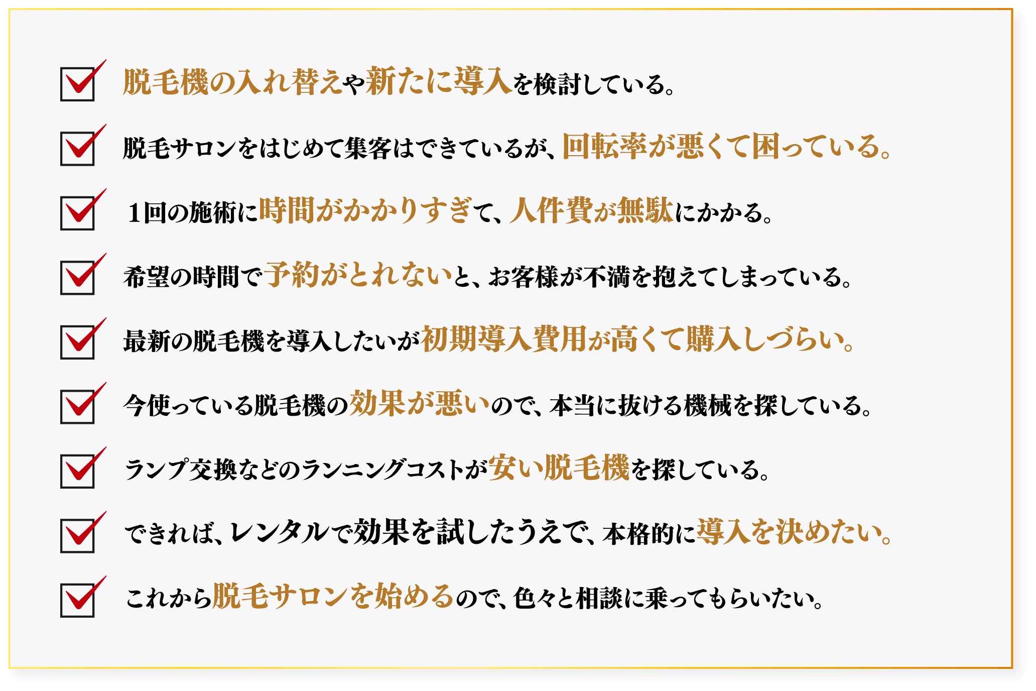 脱毛機の入れ替えや新たに導入を検討している。/脱毛サロンをはじめて集客はできているが、回転率が悪くて困っている。/１回の施術に時間がかかりすぎて、人件費が無駄にかかる。/希望の時間で予約がとれないと、お客様が不満を抱えてしまっている。/最新の脱毛機を導入したいが初期導入費用が高くて購入しづらい。/今使っている脱毛機の効果が悪いので、本当に抜ける機械を探している。/ランプ交換などのランニングコストが安い脱毛機を探している。/できれば、レンタルで効果を試したうえで、本格的に導入を決めたい。/これから脱毛サロンを始めるので、色々と相談に乗ってもらいたい。
